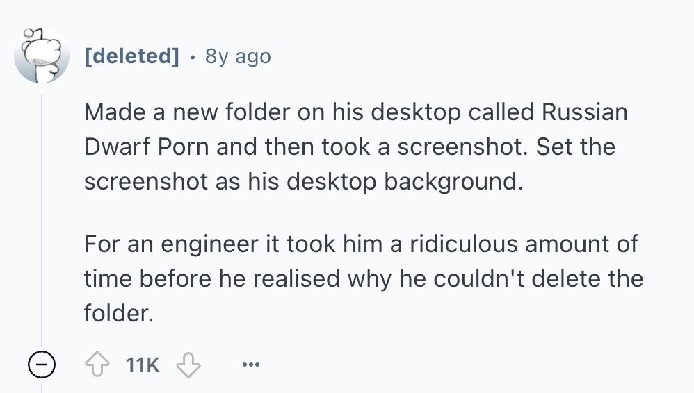  8y ago Made a new folder on his desktop called Russian Dwarf Porn and then took a screenshot. Set the screenshot as his desktop background. For an engineer it took him a ridiculous amount of time before he realised why he couldn't delete the folder. - 11K ... 