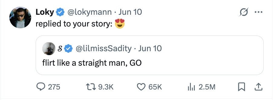 Loky @lokymann . Jun 10 5 ... replied to your story: S @lilmissSadity . Jun 10 flirt like a straight man, GO 275 9.3K 65K 2.5M