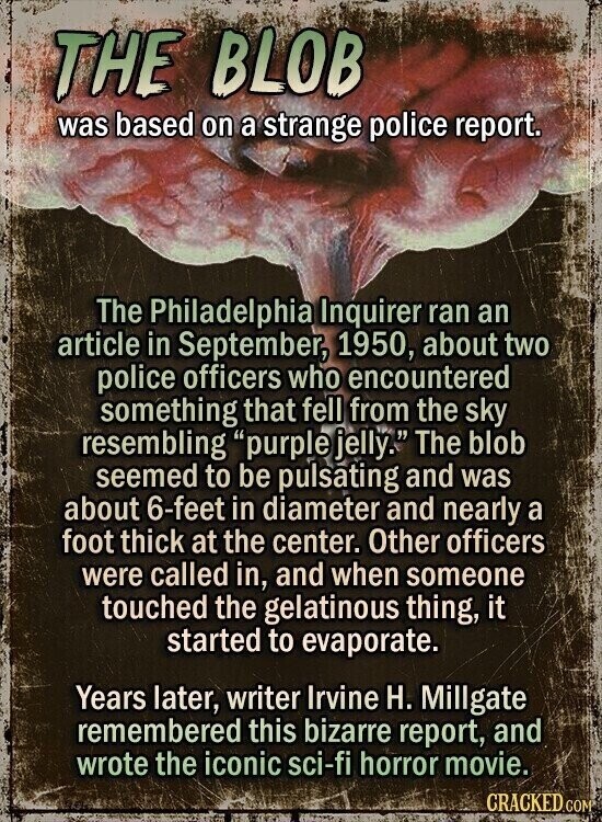 THE BLOB was based on a strange police report. The Philadelphia Inquirer ran an article in September, 1950, about two police officers who encountered something that fell from the sky resembling purple jelly. The blob seemed to be pulsating and was about 6-feet in diameter and nearly a foot thick at the center. Other officers were called in, and when someone touched the gelatinous thing, it started to evaporate. Years later, writer Irvine H. Millgate remembered this bizarre report, and wrote the iconic sci-fi horror movie. CRACKED.COM