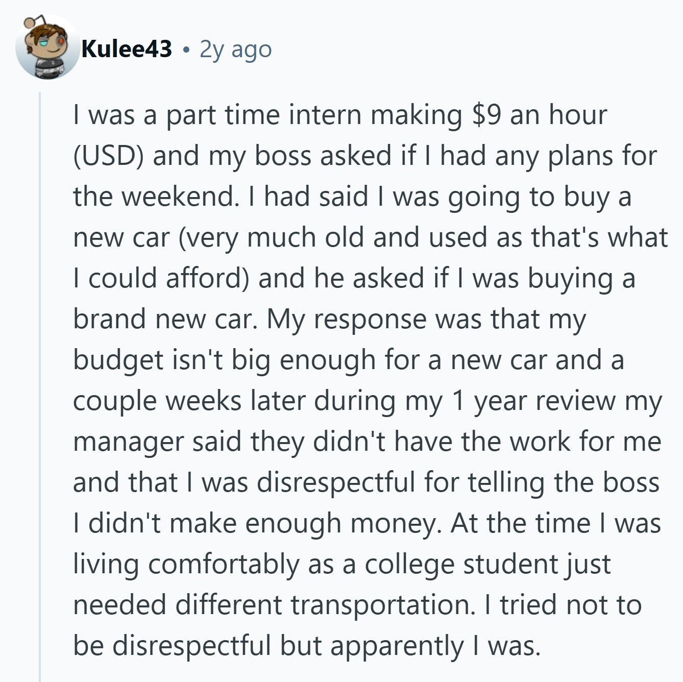 Kulee43 2y ago I was a part time intern making $9 an hour (USD) and my boss asked if I had any plans for the weekend. I had said I was going to buy a new car (very much old and used as that's what I could afford) and he asked if I was buying a brand new car. My response was that my budget isn't big enough for a new car and a couple weeks later during my 1 year review my manager said they didn't have the work for me and that I was disrespectful for telling the
