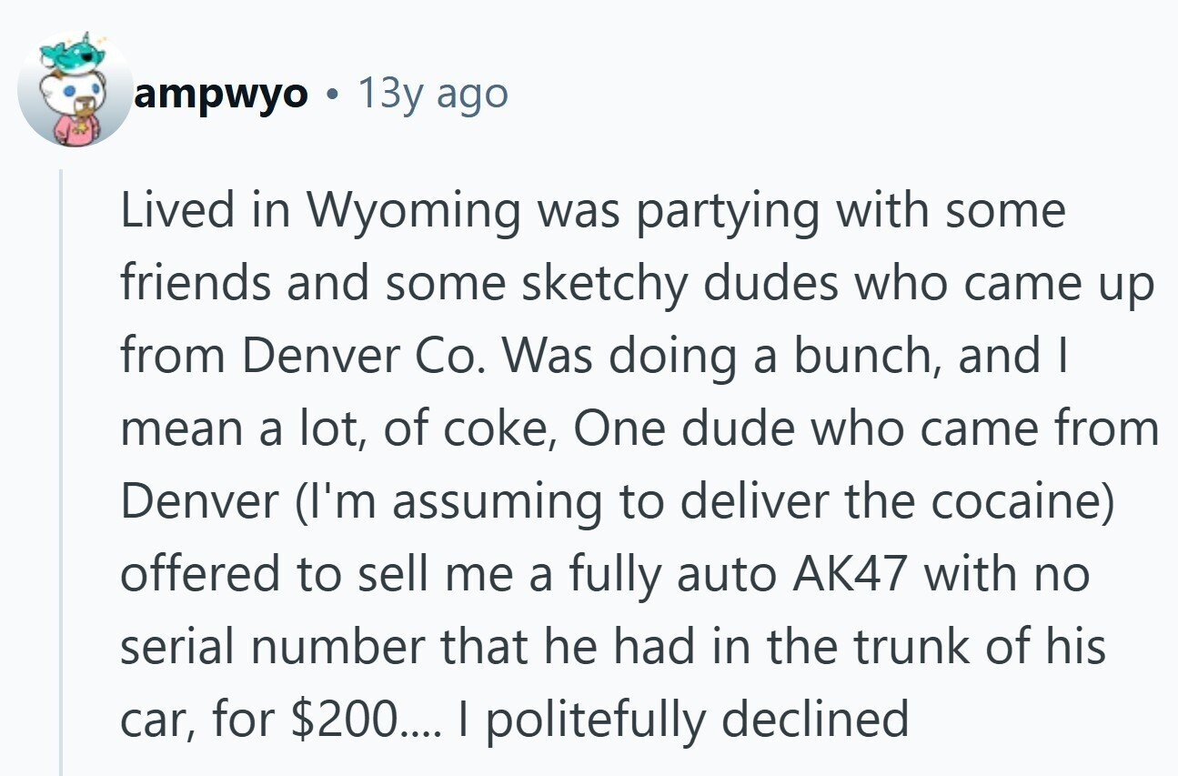 ampwyo 13y ago Lived in Wyoming was partying with some friends and some sketchy dudes who came up from Denver Co. Was doing a bunch, and I mean a lot, of coke, One dude who came from Denver (I'm assuming to deliver the cocaine) offered to sell me a fully auto AK47 with no serial number that he had in the trunk of his car, for $200.... I politefully declined 