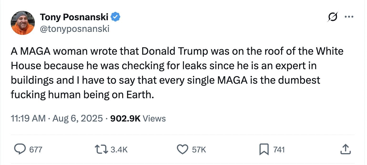Tony Posnanski ... @tonyposnanski A MAGA woman wrote that Donald Trump was on the roof of the White House because he was checking for leaks since he is an expert in buildings and I have to say that every single MAGA is the dumbest fucking human being on Earth. 11:19 AM Aug 6, 2025 902.9K Views 677 3.4K 57K 741 