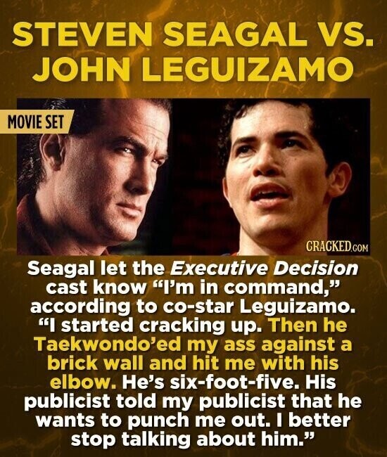 STEVEN SEAGAL vs. JOHN LEGUIZAMO MOVIE SET CRACKED.COM Seagal let the Executive Decision cast know I'm in command, according to co-star Leguizamo. I started cracking up. Then he Taekwondo'ed my ass against a brick wall and hit me with his elbow. He's six-foot-five. His publicist told my publicist that he wants to punch me out. I better stop talking about him.