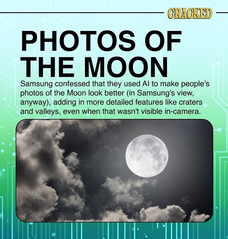 CRACKED PHOTOS OF THE MOON Samsung confessed that they used Al to make people's photos of the Moon look better (in Samsung's view, anyway), adding in more detailed features like craters and valleys, even when that wasn't visible in-camera.
