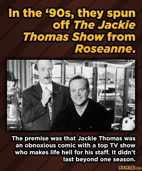 In the '90s, they spun off The Jackie Thomas Show from Roseanne. THO The premise was that Jackie Thomas was an obnoxious comic with a top TV show who makes life hell for his staff. It didn't last beyond one season. CRACKED.COM