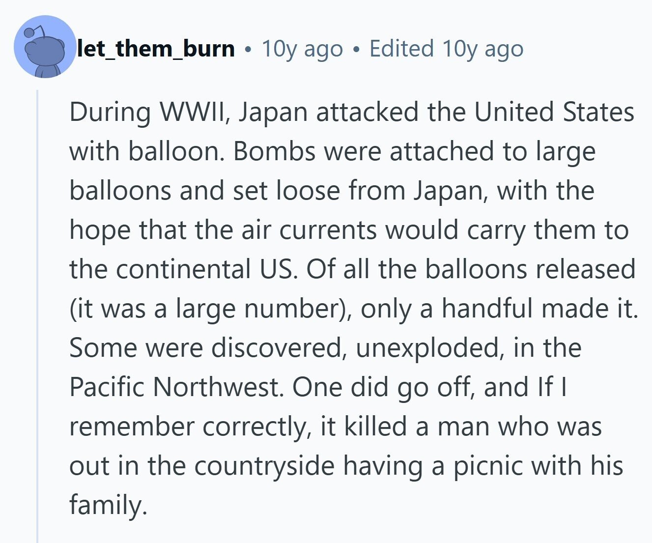 let_them_burn 10y ago Edited 10y ago During WWII, Japan attacked the United States with balloon. Bombs were attached to large balloons and set loose from Japan, with the hope that the air currents would carry them to the continental US. Of all the balloons released (it was a large number), only a handful made it. Some were discovered, unexploded, in the Pacific Northwest. One did go off, and If I remember correctly, it killed a man who was out in the countryside having a picnic with his family. 