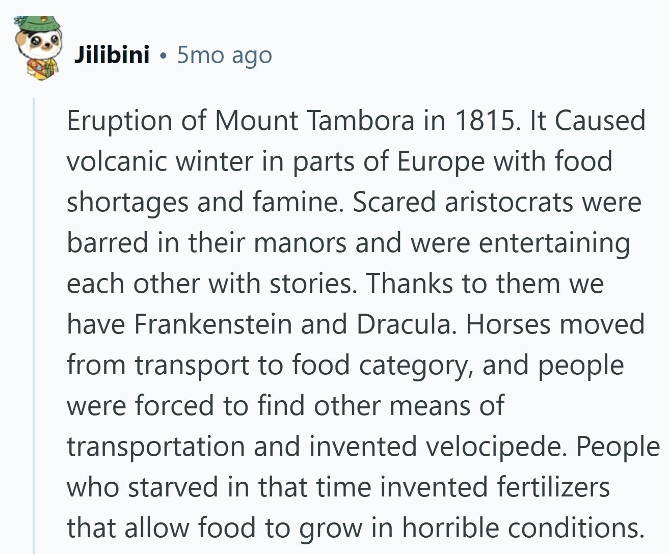 Jilibini 5mo ago Eruption of Mount Tambora in 1815. It Caused volcanic winter in parts of Europe with food shortages and famine. Scared aristocrats were barred in their manors and were entertaining each other with stories. Thanks to them we have Frankenstein and Dracula. Horses moved from transport to food category, and people were forced to find other means of transportation and invented velocipede. People who starved in that time invented fertilizers that allow food to grow in horrible conditions. 