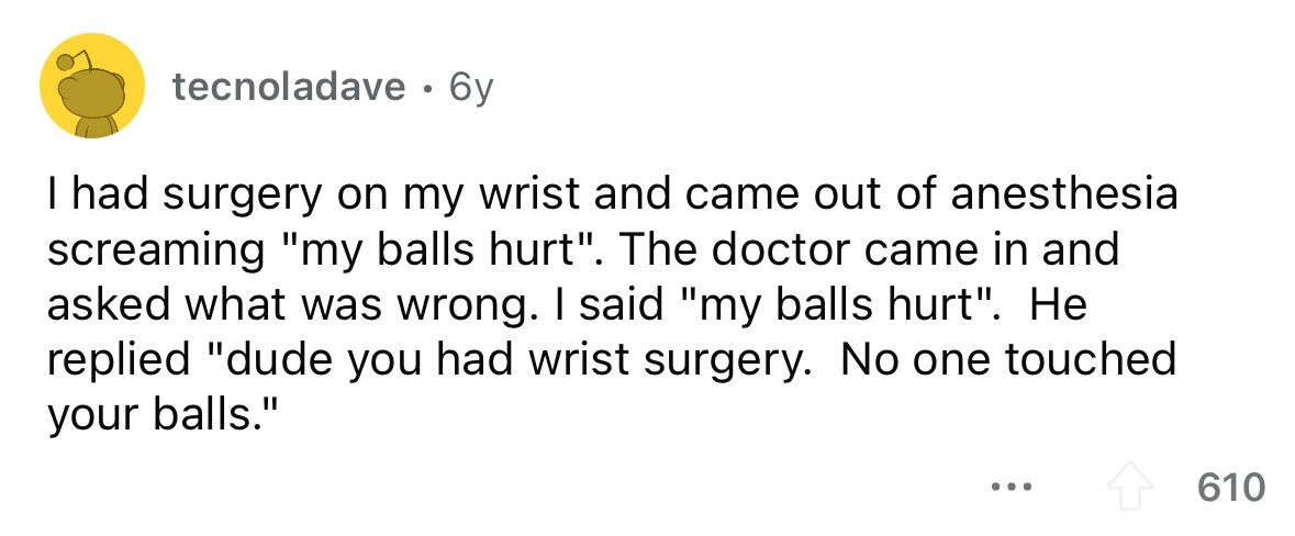 tecnoladave . 6y I had surgery on my wrist and came out of anesthesia screaming my balls hurt. The doctor came in and asked what was wrong. I said my balls hurt. Не replied dude you had wrist surgery. No one touched your balls. ... 610