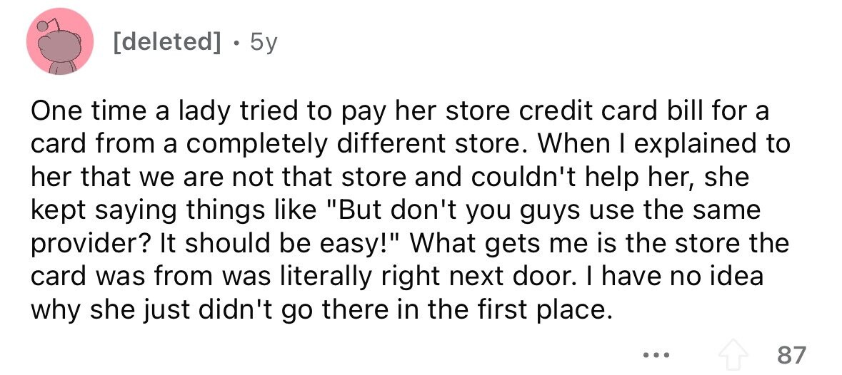  . 5y One time a lady tried to pay her store credit card bill for a card from a completely different store. When I explained to her that we are not that store and couldn't help her, she kept saying things like But don't you guys use the same provider? It should be easy! What gets me is the store the card was from was literally right next door. I have no idea why she just didn't go there in the first place. ... 87 