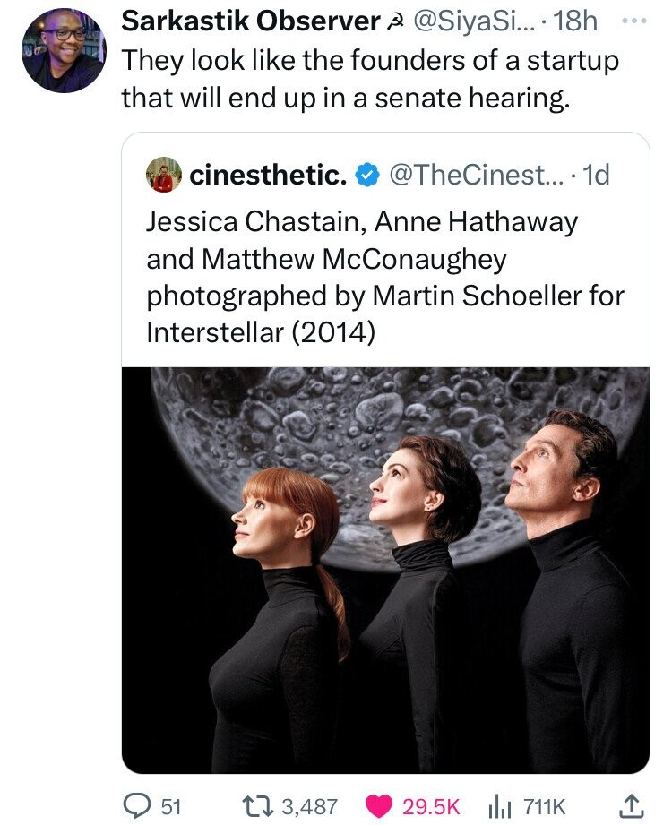 Sarkastik Observer @SiyaSi... 18h ... They look like the founders of a startup that will end up in a senate hearing. cinesthetic. @TheCinest... . 1d Jessica Chastain, Anne Hathaway and Matthew McConaughey photographed by Martin Schoeller for Interstellar (2014) 51 3,487 29.5K 711K 