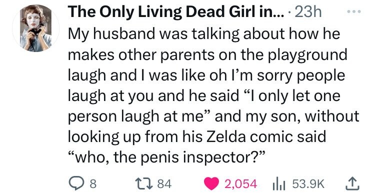 The Only Living Dead Girl in... . 23h ... My husband was talking about how he makes other parents on the playground laugh and I was like oh I'm sorry people laugh at you and he said I only let one person laugh at me and my son, without looking up from his Zelda comic said who, the penis inspector? 8 84 2,054 53.9K