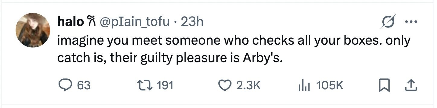 halo @pIain_tofu . 2 23h ... imagine you meet someone who checks all your boxes. only catch is, their guilty pleasure is Arby's. 63 191 2.3K del 105K 