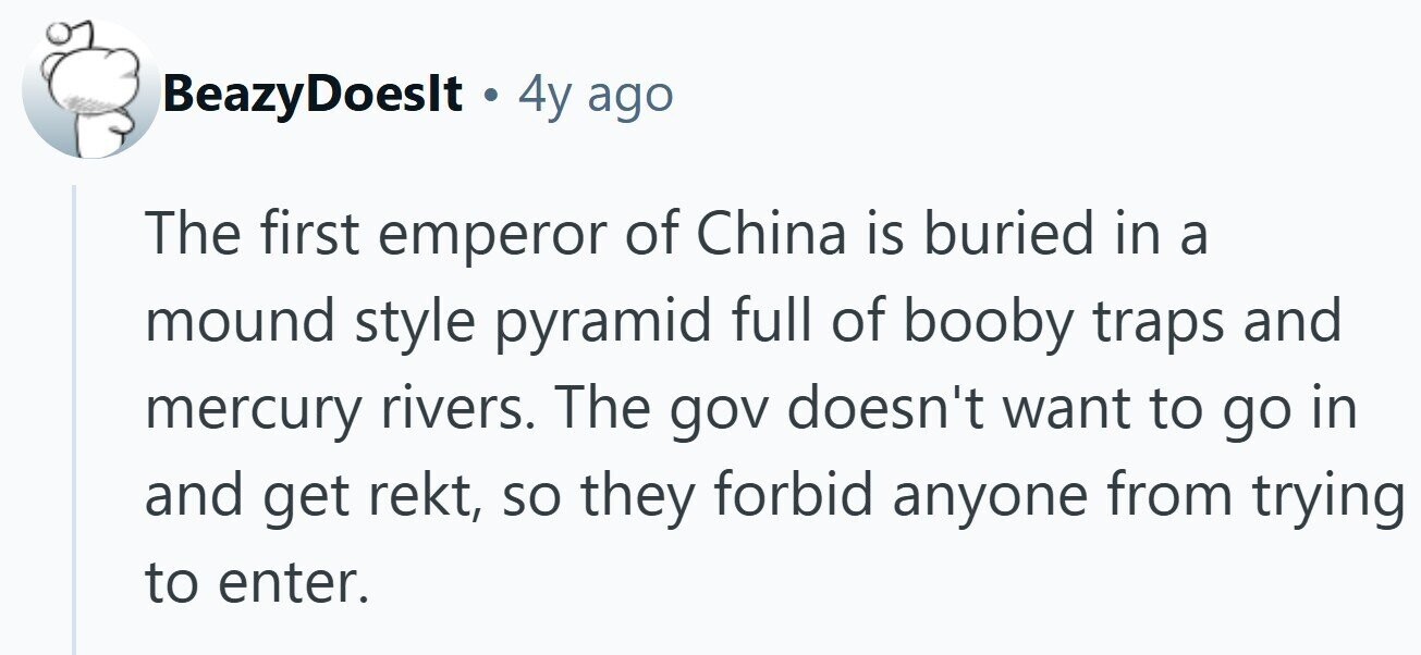 BeazyDoeslt . 4y ago The first emperor of China is buried in a mound style pyramid full of booby traps and mercury rivers. The gov doesn't want to go in and get rekt, so they forbid anyone from trying to enter.