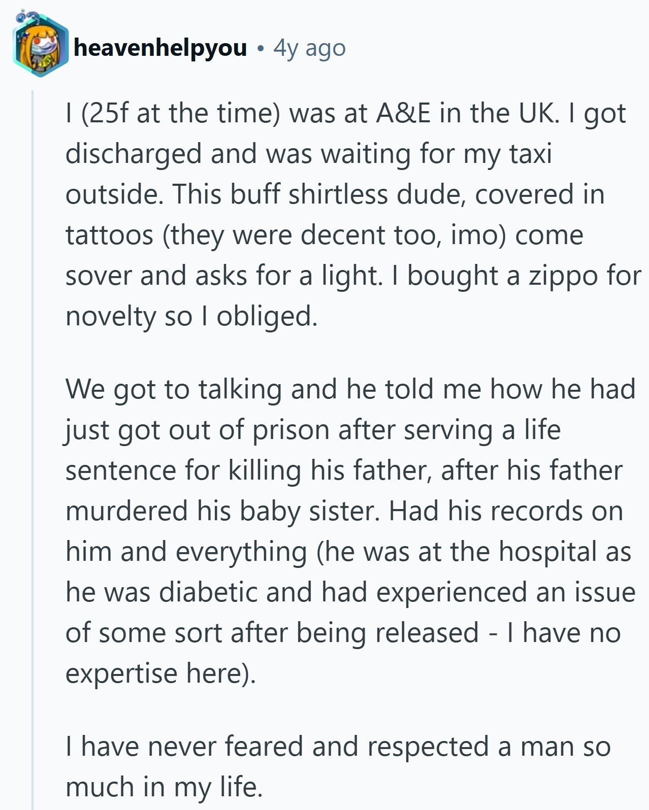 heavenhelpyou 4y ago I (25f at the time) was at A&E in the UK. I got discharged and was waiting for my taxi outside. This buff shirtless dude, covered in tattoos (they were decent too, imo) come sover and asks for a light. I bought a zippo for novelty so I obliged. We got to talking and he told me how he had just got out of prison after serving a life sentence for killing his father, after his father murdered his baby sister. Had his records on him and everything (he was at the hospital as he was diabetic