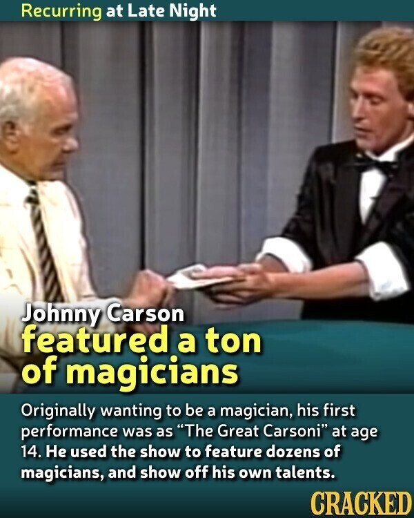 Recurring at Late Night Johnny Carson featured a ton of magicians Originally wanting to be a magician, his first performance was as The Great Carsoni at age 14. Не used the show to feature dozens of magicians, and show off his own talents. CRACKED