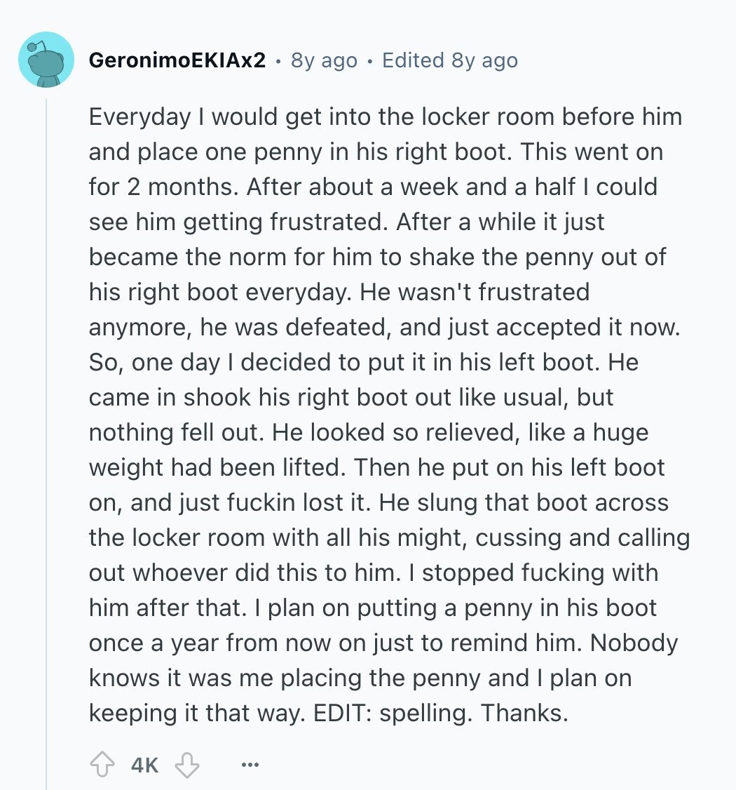 GeronimoEKIAx2 8y ago Edited 8y ago Everyday I would get into the locker room before him and place one penny in his right boot. This went on for 2 months. After about a week and a half I could see him getting frustrated. After a while it just became the norm for him to shake the penny out of his right boot everyday. Не wasn't frustrated anymore, he was defeated, and just accepted it now. So, one day I decided to put it in his left boot. Не came in shook his right boot out like usual, but nothing fell 