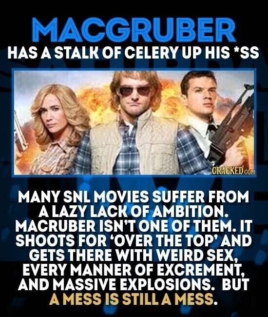 MACGRUBER HAS A STALK OF CELERY UP HIS *SS CRACKED.COM MANY SNL MOVIES SUFFER FROM A LAZY LACK OF AMBITION. MACRUBER ISN'T ONE OF THEM. IT SHOOTS FOR 'OVER THE TOP' AND GETS THERE WITH WEIRD SEX, EVERY MANNER OF EXCREMENT, AND MASSIVE EXPLOSIONS. BUT A MESS IS STILL A MESS.
