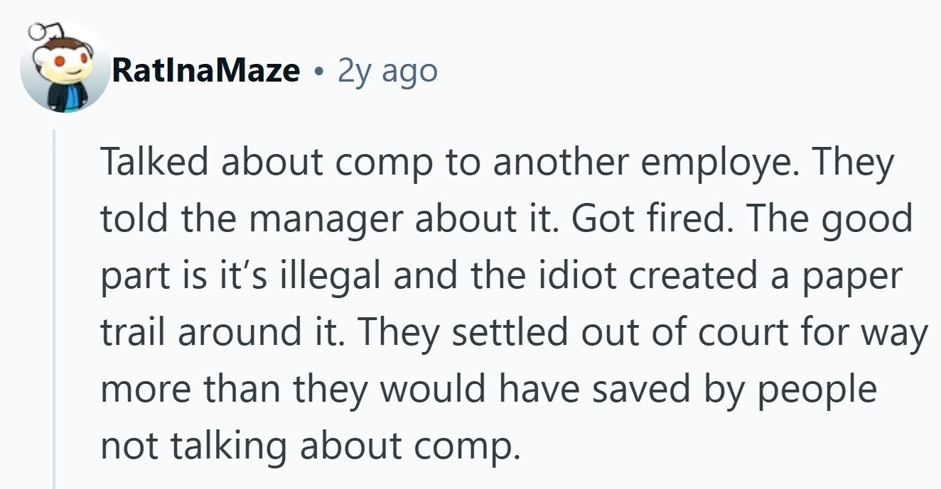 RatlnaMaze 2y ago Talked about comp to another employe. They told the manager about it. Got fired. The good part is it's illegal and the idiot created a paper trail around it. They settled out of court for way more than they would have saved by people not talking about comp.