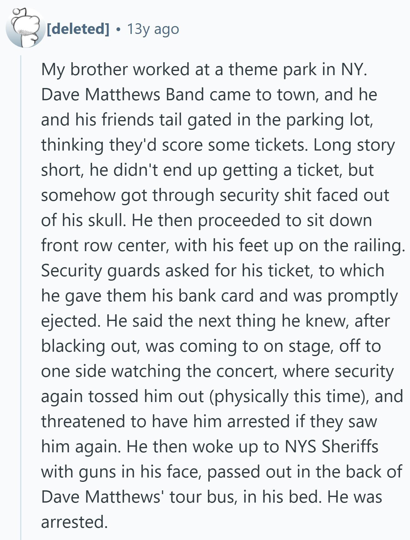  13y ago My brother worked at a theme park in NY. Dave Matthews Band came to town, and he and his friends tail gated in the parking lot, thinking they'd score some tickets. Long story short, he didn't end up getting a ticket, but somehow got through security shit faced out of his skull. Не then proceeded to sit down front row center, with his feet up on the railing. Security guards asked for his ticket, to which he gave them his bank card and was promptly ejected. Не said the next thing he knew, after blacking out, was 