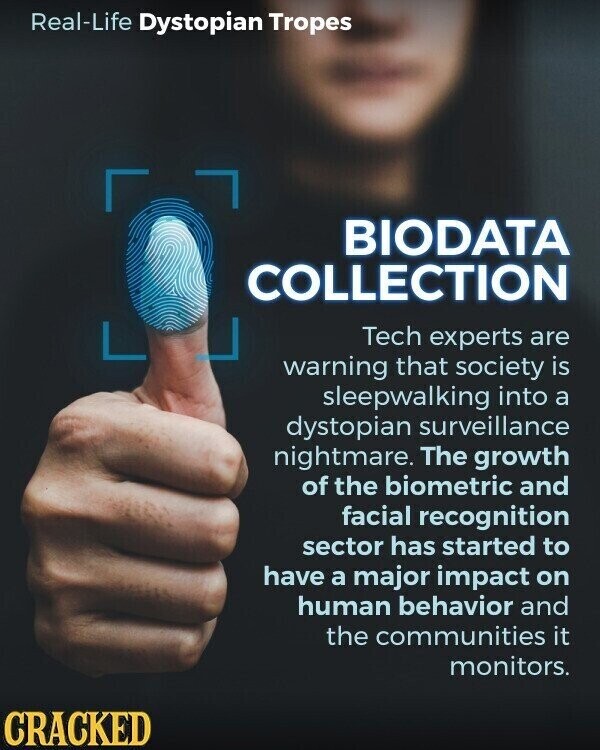 Real-Life Dystopian Tropes BIODATA COLLECTION Tech experts are warning that society is sleepwalking into a dystopian surveillance nightmare. The growth of the biometric and facial recognition sector has started to have a major impact on human behavior and the communities it monitors. CRACKED