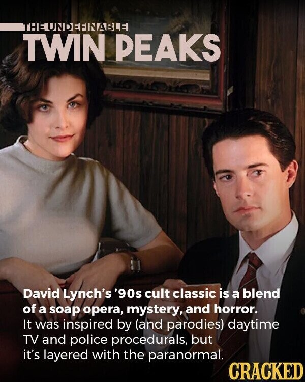 THE UNDEFINABLE TWIN PEAKS David Lynch's '90s cult classic is a blend of a soap opera, mystery, and horror. It was inspired by (and parodies) daytime TV and police procedurals, but it's layered with the paranormal. CRACKED