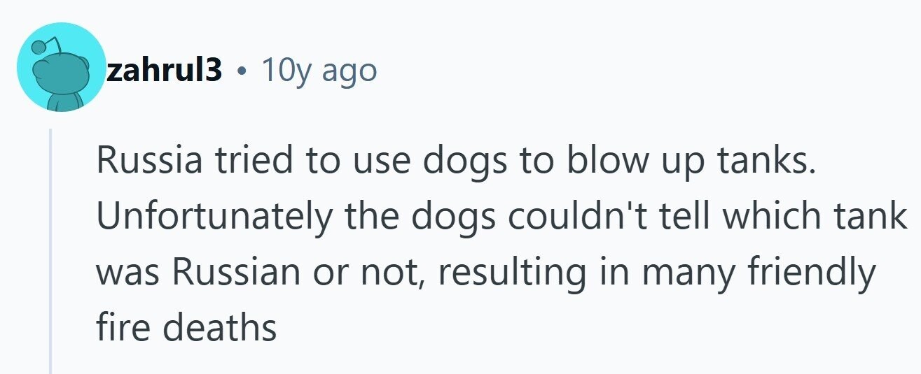 zahrul3 . 10y ago Russia tried to use dogs to blow up tanks. Unfortunately the dogs couldn't tell which tank was Russian or not, resulting in many friendly fire deaths 
