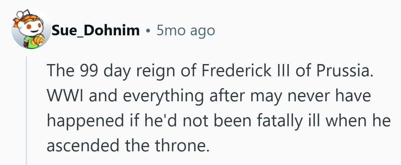 Sue_Dohnim . 5mo ago The 99 day reign of Frederick III of Prussia. WWI and everything after may never have happened if he'd not been fatally ill when he ascended the throne. 