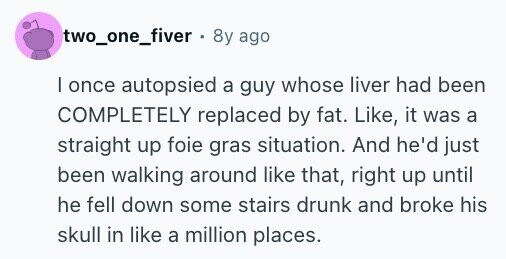 two_one_fiver . 8y ago | once autopsied a guy whose liver had been COMPLETELY replaced by fat. Like, it was a straight up foie gras situation. And he'd just been walking around like that, right up until he fell down some stairs drunk and broke his skull in like a million places.