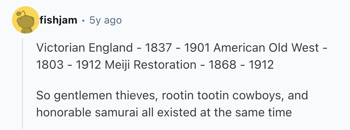 fishjam . 5y ago Victorian England - 1837 - 1901 American Old West - 1803 - 1912 Meiji Restoration - 1868 - 1912 So gentlemen thieves, rootin tootin cowboys, and honorable samurai all existed at the same time 