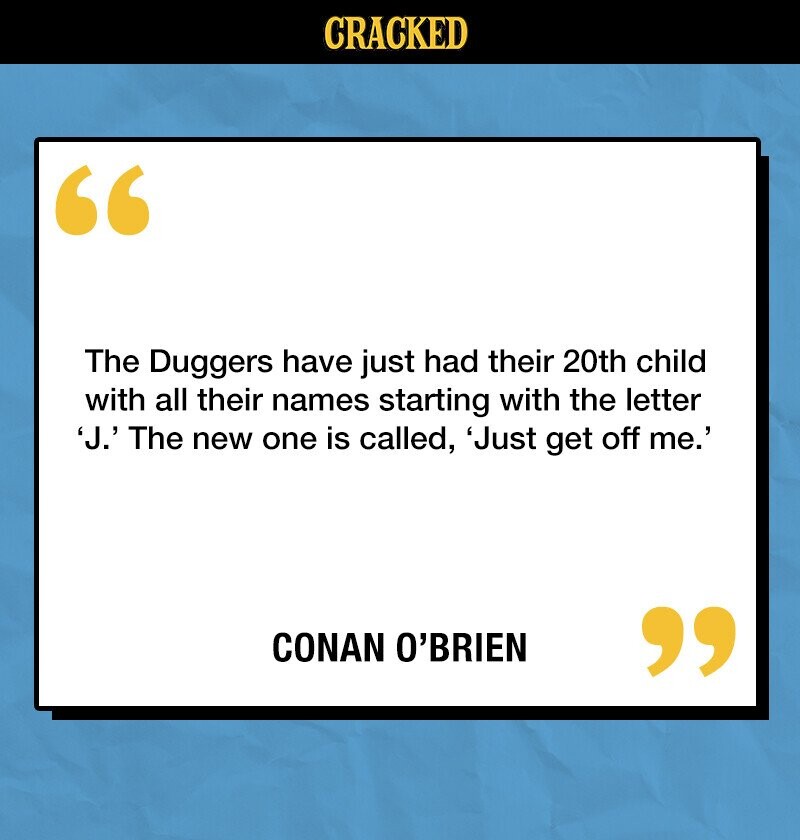 CRACKED The Duggers have just had their 20th child with all their names starting with the letter 'J.' The new one is called, 'Just get off me.' CONAN O'BRIEN 