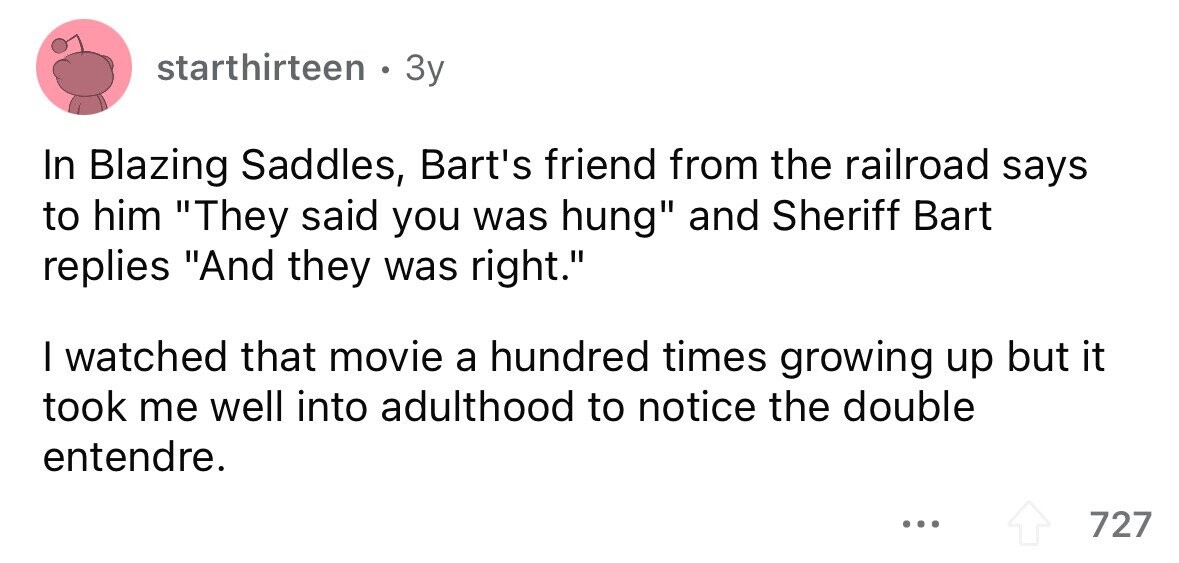 starthirteen . 3y In Blazing Saddles, Bart's friend from the railroad says to him They said you was hung and Sheriff Bart replies And they was right. I watched that movie a hundred times growing up but it took me well into adulthood to notice the double entendre. ... 727