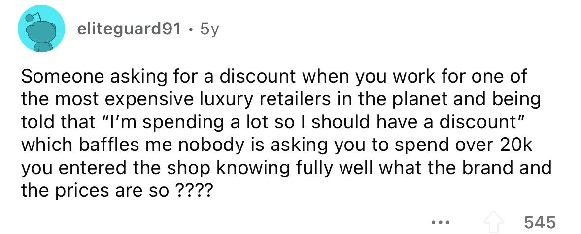 eliteguard91 . 5y Someone asking for a discount when you work for one of the most expensive luxury retailers in the planet and being told that I'm spending a lot so I should have a discount which baffles me nobody is asking you to spend over 20k you entered the shop knowing fully well what the brand and the prices are so ???? ... 545 