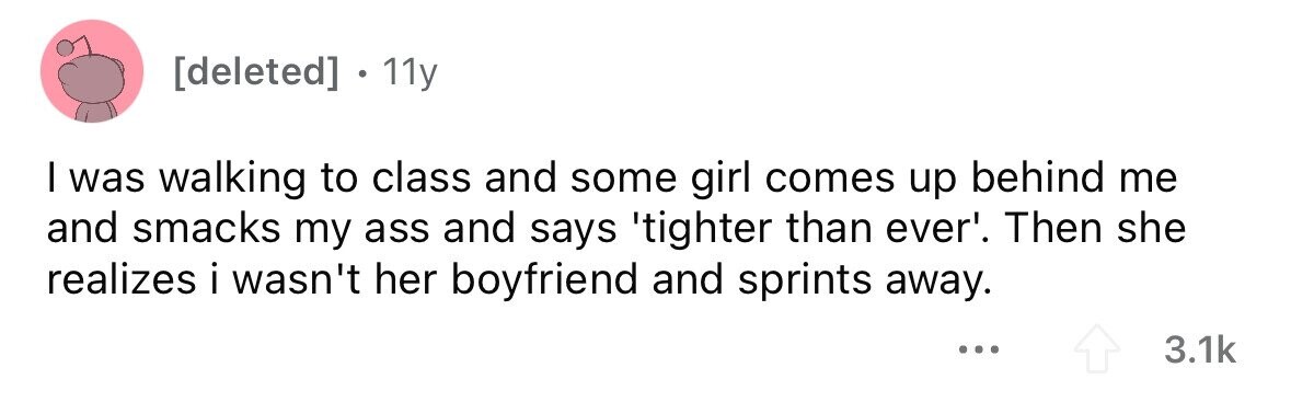 11y I was walking to class and some girl comes up behind me and smacks my ass and says 'tighter than ever'. Then she realizes i wasn't her boyfriend and sprints away. ... 3.1k