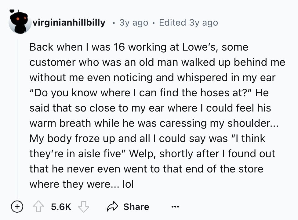 virginianhillbilly 3y ago . Edited Зу ago Back when I was 16 working at Lowe's, some customer who was an old man walked up behind me without me even noticing and whispered in my ear Do you know where I can find the hoses at? Не said that so close to my ear where I could feel his warm breath while he was caressing my shoulder... My body froze up and all I could say was I think they're in aisle five Welp, shortly after I found out that he never even went to that end of the store where