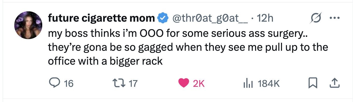 future cigarette mom @thr0at_g0at_. 12h . my boss thinks i'm ООО for some serious ass surgery.. they're gona be so gagged when they see me pull up to the office with a bigger rack 16 17 2K 184K 