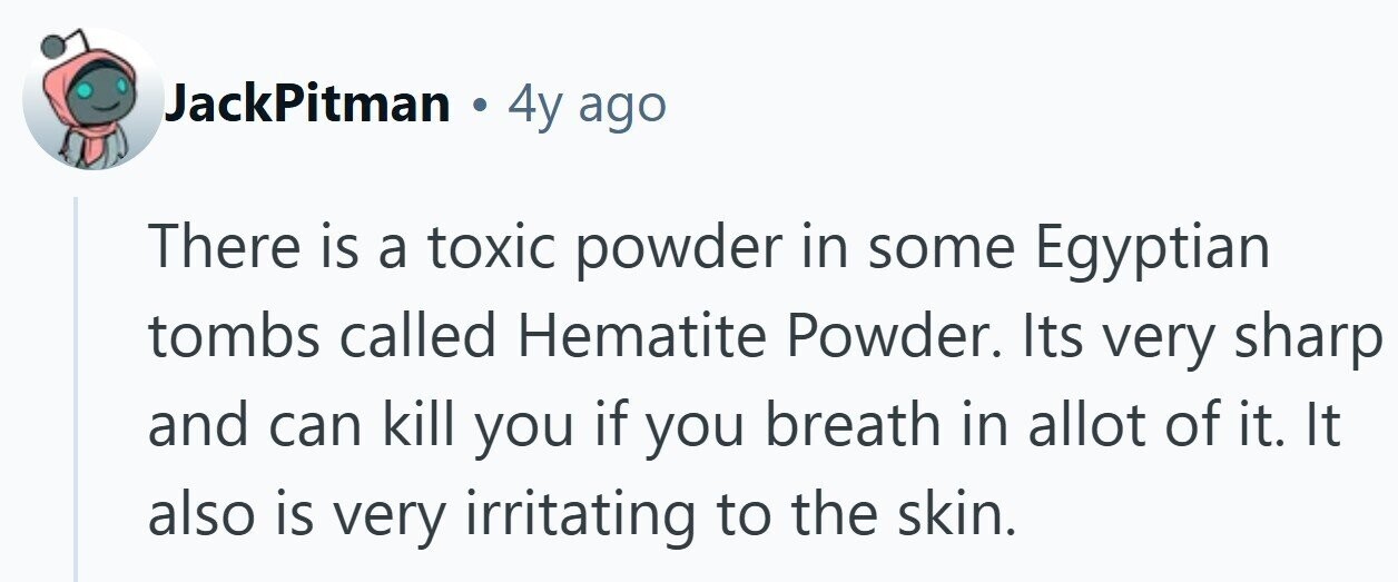 JackPitman . 4y ago There is a toxic powder in some Egyptian tombs called Hematite Powder. Its very sharp and can kill you if you breath in allot of it. It also is very irritating to the skin.