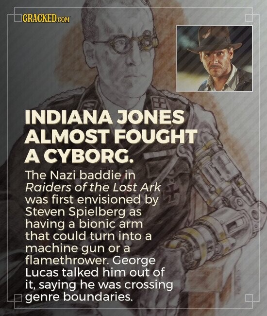 CRACKED.COM INDIANA JONES ALMOST FOUGHT A CYBORG. The Nazi baddie in Raiders of the Lost Ark was first envisioned by Steven Spielberg as having a bionic arm that could turn into a machine gun or a flamethrower. George Lucas talked him out of it, saying he was crossing genre boundaries.