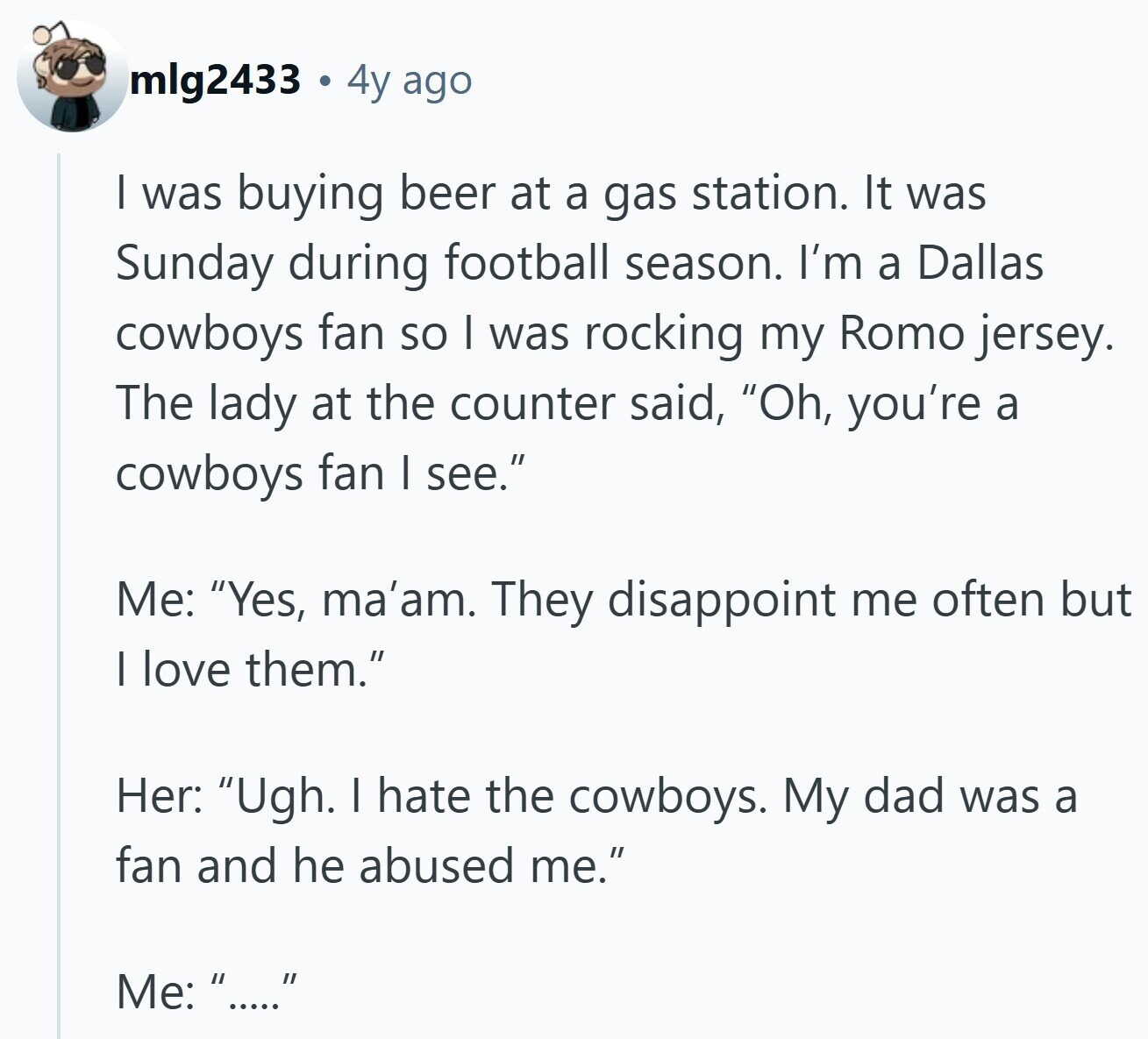 mlg2433 4y ago I was buying beer at a gas station. It was Sunday during football season. I'm a Dallas cowboys fan so I was rocking my Romo jersey. The lady at the counter said, Oh, you're a cowboys fan I see. Me: Yes, ma'am. They disappoint me often but I love them. Her: Ugh. I hate the cowboys. My dad was a fan and he abused me. Me: .....