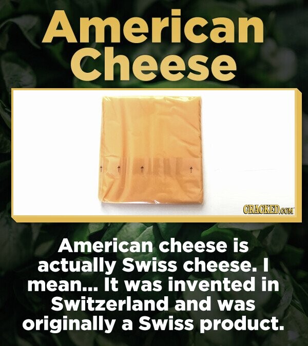 American Cheese GRAGKED.COM American cheese is actually Swiss cheese. I mean... It was invented in Switzerland and was originally a Swiss product.
