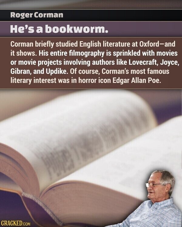Roger Corman He's a bookworm. Corman briefly studied English literature at Oxford-and it shows. His entire filmography is sprinkled with movies or movie projects involving authors like Lovecraft, Joyce, Gibran, and Updike. Of course, Corman's most famous literary interest was in horror icon Edgar Allan Poe. CRACKED.COM