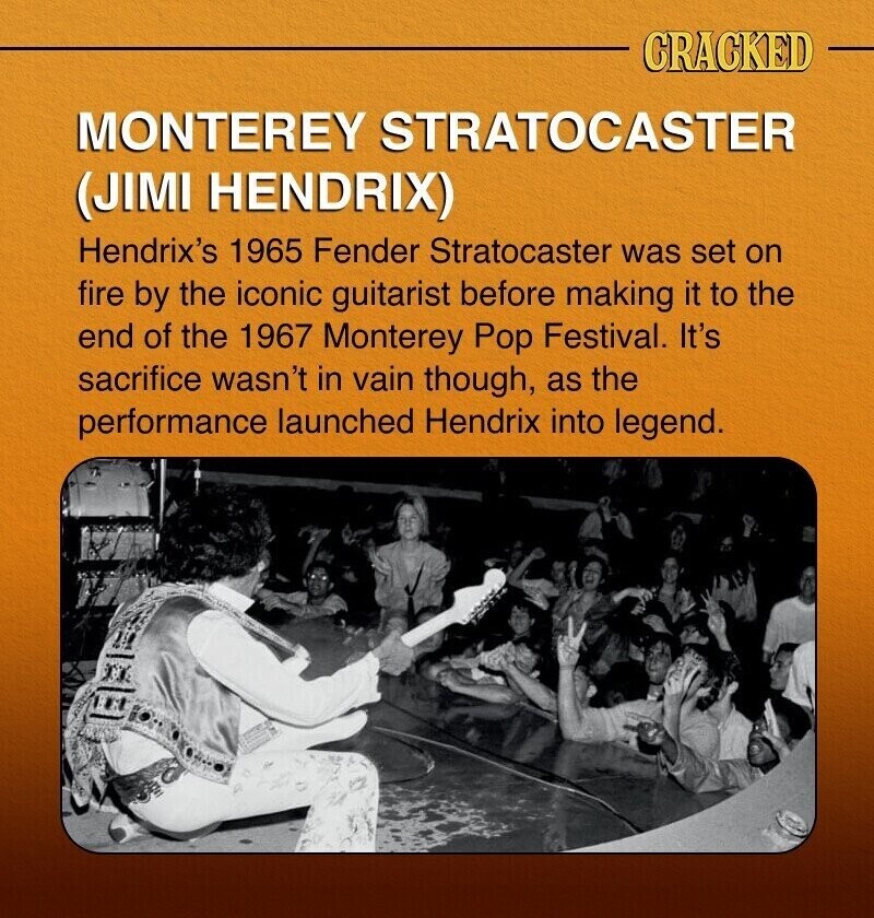 CRACKED MONTEREY STRATOCASTER (JIMI HENDRIX) Hendrix's 1965 Fender Stratocaster was set on fire by the iconic guitarist before making it to the end of the 1967 Monterey Pop Festival. It's sacrifice wasn't in vain though, as the performance launched Hendrix into legend.