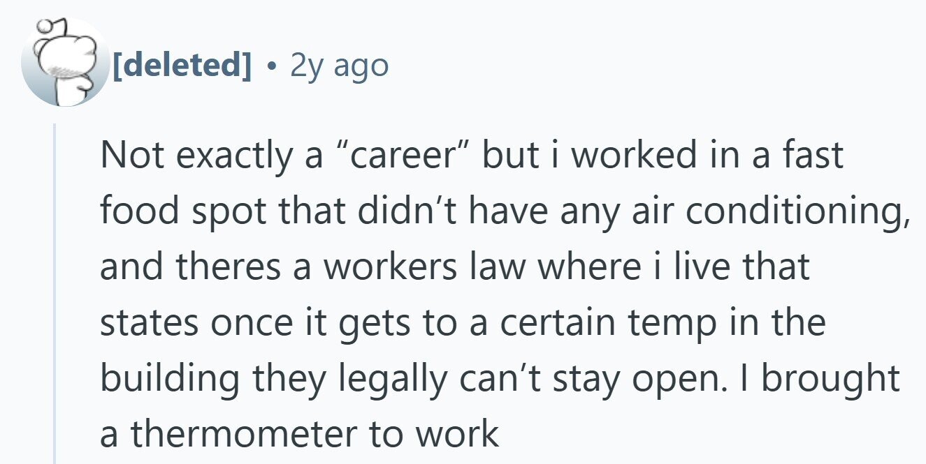 2y ago Not exactly a career but i worked in a fast food spot that didn't have any air conditioning, and theres a workers law where i i live that states once it gets to a certain temp in the building they legally can't stay open. I brought a thermometer to work