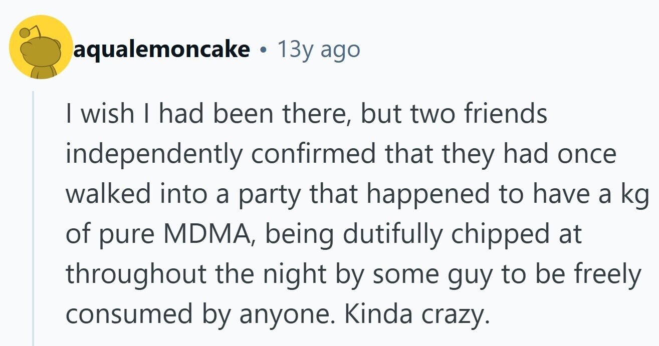 aqualemoncake . 13y ago | wish I had been there, but two friends independently confirmed that they had once walked into a party that happened to have a kg of pure MDMA, being dutifully chipped at throughout the night by some guy to be freely consumed by anyone. Kinda crazy. 