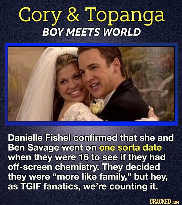 Cory & Topanga BOY MEETS WORLD Danielle Fishel confirmed that she and Ben Savage went on one sorta date when they were 16 to see if they had off-screen chemistry. They decided they were more like family, but hey, as TGIF fanatics, we're counting it. CRACKED.COM
