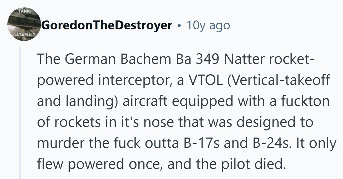 TANK GoredonTheDestroyer . 10y ago CATAPULT The German Bachem Ba 349 Natter rocket- powered interceptor, a VTOL (Vertical-takeoff and landing) aircraft equipped with a fuckton of rockets in it's nose that was designed to murder the fuck outta B-17s and B-24s. It only flew powered once, and the pilot died. 