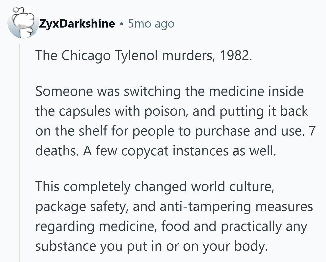 ZyxDarkshine 5mo ago The Chicago Tylenol murders, 1982. Someone was switching the medicine inside the capsules with poison, and putting it back on the shelf for people to purchase and use. 7 deaths. A few copycat instances as well. This completely changed world culture, package safety, and anti-tampering measures regarding medicine, food and practically any substance you put in or on your body. 