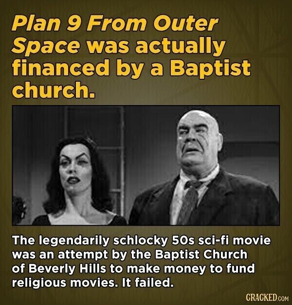 Plan 9 From Outer Space was actually financed by a Baptist church. The legendarily schlocky 50s sci-fi movie was an attempt by the Baptist Church of Beverly Hills to make money to fund religious movies. It failed. CRACKED.COM