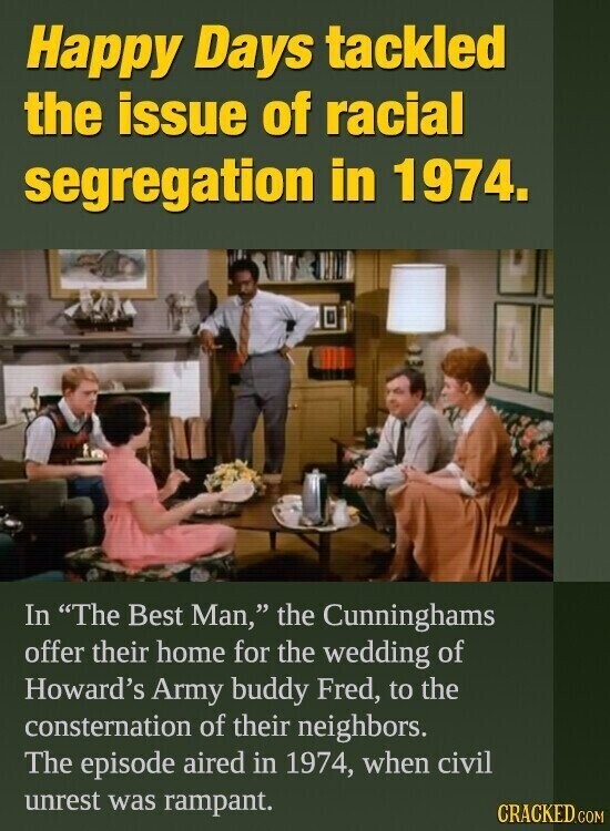 Happy Days tackled the issue of racial segregation in 1974. In The Best Man, the Cunninghams offer their home for the wedding of Howard's Army buddy Fred, to the consternation of their neighbors. The episode aired in 1974, when civil unrest was rampant. CRACKED.COM