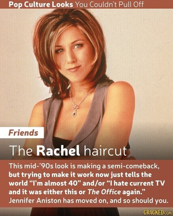 Pop Culture Looks You Couldn't Pull Off Friends The Rachel haircut This mid-'90s look is making a semi-comeback, but trying to make it work now just tells the world I'm almost 40 and/or I hate current TV and it was either this or The Office again. Jennifer Aniston has moved on, and so should you. CRACKED.COM