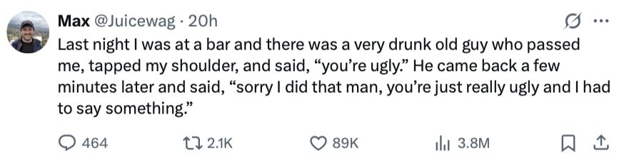 Max @Juicewag 20h ... Last night I was at a bar and there was a very drunk old guy who passed me, tapped my shoulder, and said, you're ugly. Не came back a few minutes later and said, sorry I did that man, you're just really ugly and I had to say something. 464 2.1K 89K 3.8M 